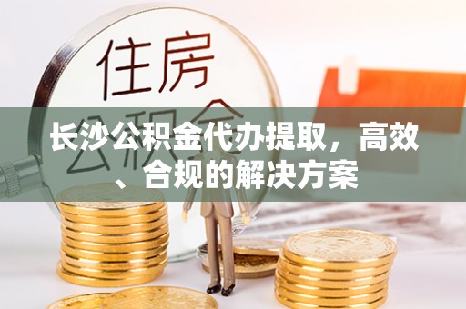 石冈长沙公积金代办提取，高效、合规的解决方案