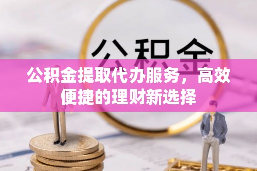 石冈公积金提取代办服务，高效便捷的理财新选择