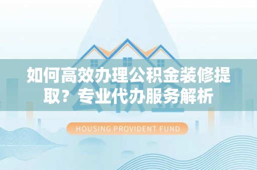 石冈如何高效办理公积金装修提取？专业代办服务解析