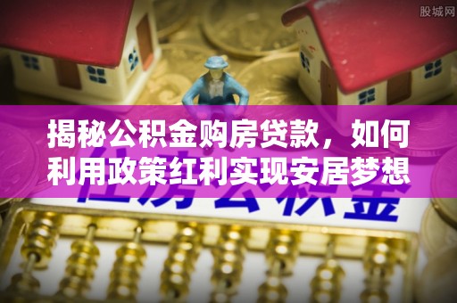石冈揭秘公积金购房贷款，如何利用政策红利实现安居梦想