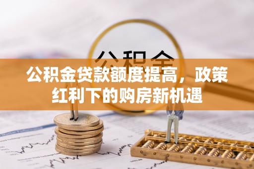 石冈公积金贷款额度提高，政策红利下的购房新机遇