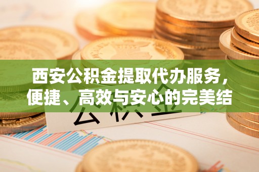 石冈西安公积金提取代办服务，便捷、高效与安心的完美结合