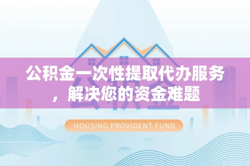 石冈公积金一次性提取代办服务，解决您的资金难题
