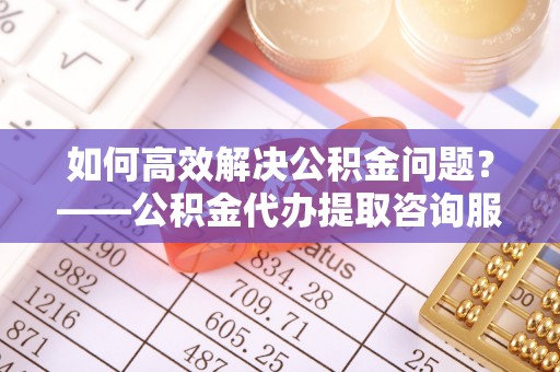 石冈如何高效解决公积金问题？——公积金代办提取咨询服务指南