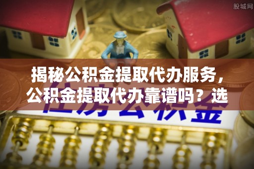石冈揭秘公积金提取代办服务，公积金提取代办靠谱吗？选择需谨慎