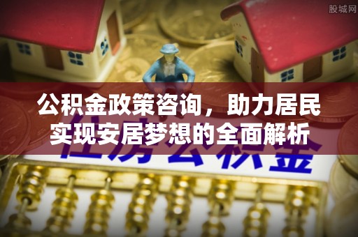 石冈公积金政策咨询，助力居民实现安居梦想的全面解析