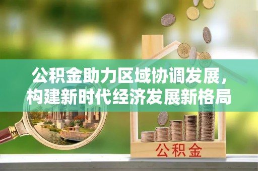 石冈公积金助力区域协调发展，构建新时代经济发展新格局