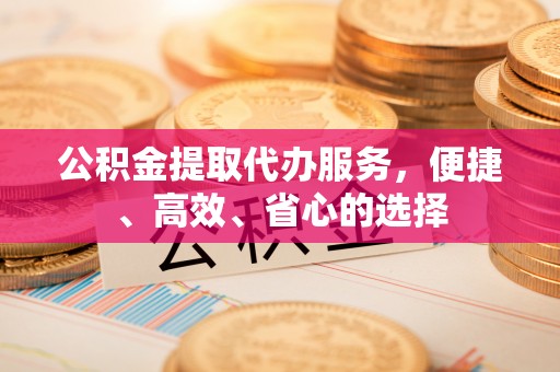 石冈公积金提取代办服务，便捷、高效、省心的选择