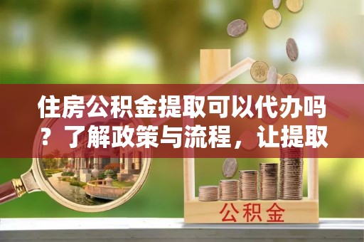 石冈住房公积金提取可以代办吗？了解政策与流程，让提取更便捷