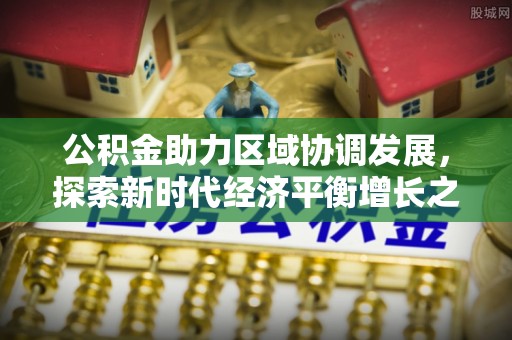 石冈公积金助力区域协调发展，探索新时代经济平衡增长之道