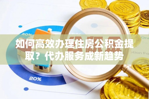 石冈如何高效办理住房公积金提取？代办服务成新趋势