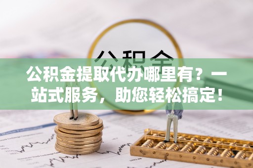 石冈公积金提取代办哪里有？一站式服务，助您轻松搞定！
