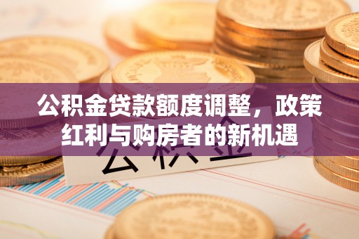 石冈公积金贷款额度调整，政策红利与购房者的新机遇