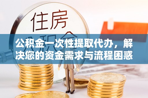 石冈公积金一次性提取代办，解决您的资金需求与流程困惑