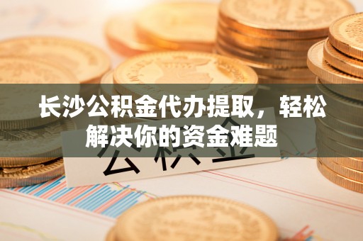 石冈长沙公积金代办提取，轻松解决你的资金难题