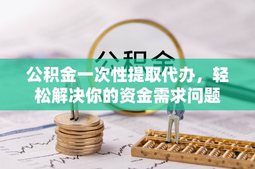 石冈公积金一次性提取代办，轻松解决你的资金需求问题