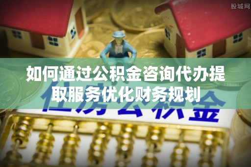 石冈如何通过公积金咨询代办提取服务优化财务规划