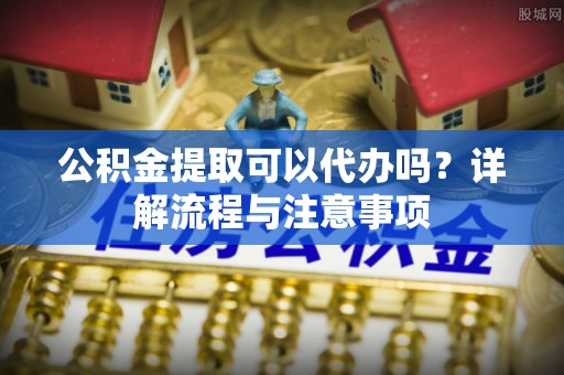 石冈公积金提取可以代办吗？详解流程与注意事项
