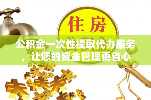 石冈公积金一次性提取代办服务，让您的资金管理更省心