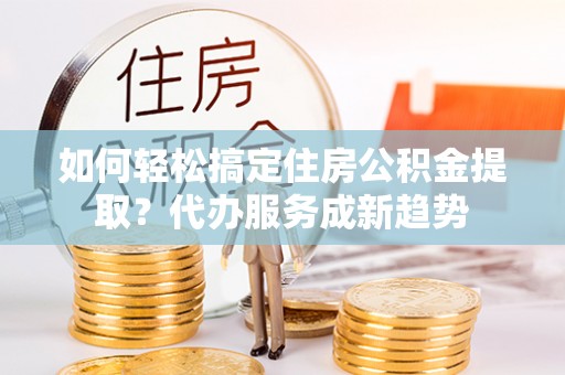 石冈如何轻松搞定住房公积金提取？代办服务成新趋势