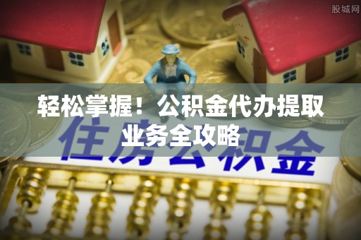 石冈轻松掌握！公积金代办提取业务全攻略