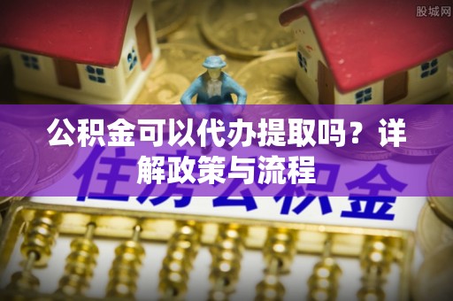 石冈公积金可以代办提取吗？详解政策与流程
