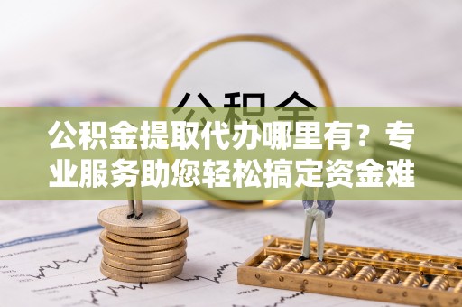 石冈公积金提取代办哪里有？专业服务助您轻松搞定资金难题