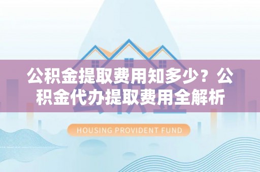 石冈公积金提取费用知多少？公积金代办提取费用全解析