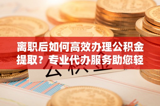石冈离职后如何高效办理公积金提取？专业代办服务助您轻松搞定