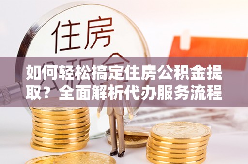 石冈如何轻松搞定住房公积金提取？全面解析代办服务流程与优势