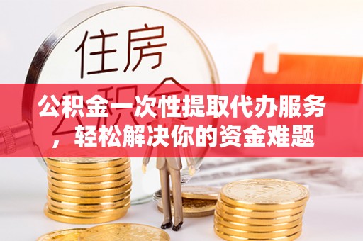 石冈公积金一次性提取代办服务，轻松解决你的资金难题