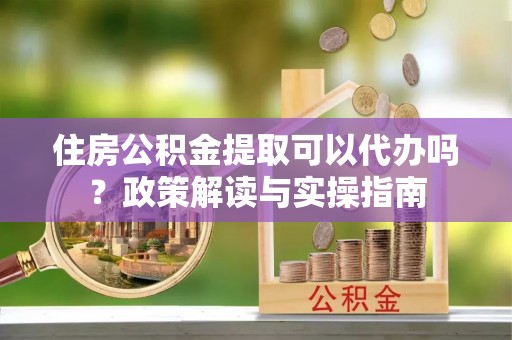石冈住房公积金提取可以代办吗？政策解读与实操指南