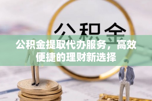石冈公积金提取代办服务，高效便捷的理财新选择