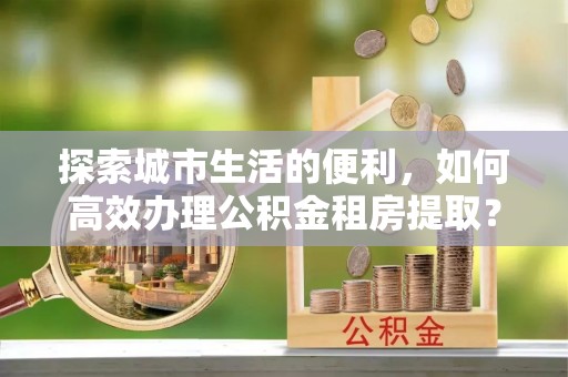 石冈探索城市生活的便利，如何高效办理公积金租房提取？