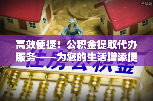 石冈高效便捷！公积金提取代办服务——为您的生活增添便利