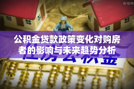 石冈公积金贷款政策变化对购房者的影响与未来趋势分析