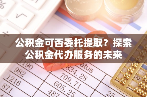 石冈公积金可否委托提取？探索公积金代办服务的未来