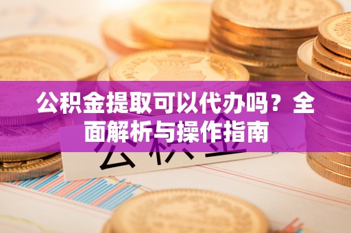 石冈公积金提取可以代办吗？全面解析与操作指南